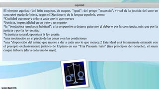 equidad

El término equidad (del latín auquitas, de auques, "igual"; del griego "͗επιεικεία", virtud de la justicia del caso en
concreto) puede definirse, según el Diccionario de la lengua española, como:
*Cualidad que mueve a dar a cada uno lo que merece
*Justicia, imparcialidad en un trato o un reparto
*la "bondadosa templanza habitual"; a la propensión a dejarse guiar por el deber o por la conciencia, más que por la
justicia o por la ley escrita;1
*la justicia natural, opuesta a la ley escrita
*una moderación en el precio de las cosas o en las condiciones
*una "disposición del ánimo que mueve a dar a cada uno lo que merece.2 Este ideal está íntimamente enlazado con
el precepto exclusivamente jurídico de Ulpiano en sus "Tría Presenta Iuris" (tres principios del derecho), el suum
cuique tribuere (dar a cada uno lo suyo).

 
