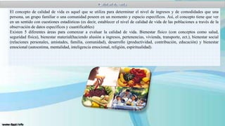El concepto de calidad de vida es aquel que se utiliza para determinar el nivel de ingresos y de comodidades que una
persona, un grupo familiar o una comunidad poseen en un momento y espacio específicos. Así, el concepto tiene que ver
en un sentido con cuestiones estadísticas (es decir, establecer el nivel de calidad de vida de las poblaciones a través de la
observación de datos específicos y cuantificables)
Existen 5 diferentes áreas para comenzar a evaluar la calidad de vida. Bienestar físico (con conceptos como salud,
seguridad física), bienestar material(haciendo alusión a ingresos, pertenencias, vivienda, transporte, ect.), bienestar social
(relaciones personales, amistades, familia, comunidad), desarrollo (productividad, contribución, educación) y bienestar
emocional (autoestima, mentalidad, inteligencia emocional, religión, espiritualidad).

 