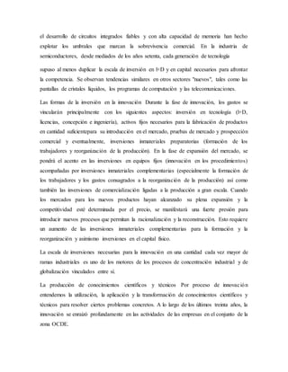 el desarrollo de circuitos integrados fiables y con alta capacidad de memoria han hecho
explotar los umbrales que marcan la sobrevivencia comercial. En la industria de
semiconductores, desde mediados de los años setenta, cada generación de tecnología
supuso al menos duplicar la escala de inversión en l+D y en capital necesarios para afrontar
la competencia. Se observan tendencias similares en otros sectores "nuevos", tales como las
pantallas de cristales líquidos, los programas de computación y las telecomunicaciones.
Las formas de la inversión en la innovación Durante la fase de innovación, los gastos se
vincularán principalmente con los siguientes aspectos: inversión en tecnología (l+D,
licencias, concepción e ingeniería), activos fijos necesarios para la fabricación de productos
en cantidad suficientepara su introducción en el mercado, pruebas de mercado y prospección
comercial y eventualmente, inversiones inmateriales preparatorias (formación de los
trabajadores y reorganización de la producción). En la fase de expansión del mercado, se
pondrá el acento en las inversiones en equipos fijos (innovación en los procedimientos)
acompañadas por inversiones inmateriales complementarias (especialmente la formación de
los trabajadores y los gastos consagrados a la reorganización de la producción) así como
también las inversiones de comercialización ligadas a la producción a gran escala. Cuando
los mercados para los nuevos productos hayan alcanzado su plena expansión y la
competitividad esté determinada por el precio, se manifestará una fuerte presión para
introducir nuevos procesos que permitan la racionalización y la reconstrucción. Esto requiere
un aumento de las inversiones inmateriales complementarias para la formación y la
reorganización y asimismo inversiones en el capital físico.
La escala de inversiones necesarias para la innovación en una cantidad cada vez mayor de
ramas industriales es uno de los motores de los procesos de concentración industrial y de
globalización vinculados entre sí.
La producción de conocimientos científicos y técnicos Por proceso de innovación
entendemos la utilización, la aplicación y la transformación de conocimientos científicos y
técnicos para resolver ciertos problemas concretos. A lo largo de los últimos treinta años, la
innovación se enraizó profundamente en las actividades de las empresas en el conjunto de la
zona OCDE.
 