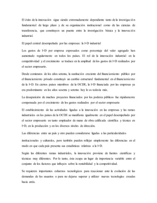 El éxito de la innovación sigue siendo extremadamente dependiente tanto de la investigación
fundamental de largo plazo y de su organización institucional como de las ciencias de
transferencia, que constituyen un puente entre la investigación básica y la innovación
industrial.
El papel central desempeñado por las empresas: la l+D industrial
Los gastos de l+D por empresa expresados como porcentaje del valor agregado han
aumentado regularmente en todos los países. El rol de la innovación industrial en la
competitividad y el crecimiento se traduce en la amplitud de los gastos de l+D realizados por
el sector empresario.
Desde comienzos de los años setenta, la sustitución creciente del financiamiento público por
el financiamiento privado constituyó un cambio estructural fundamental en el financiamiento
de la l+D. En ciertos países miembros de la OCDE, la l+D financiada por las empresas ya
era predominante en los años sesenta y setenta: hoy lo es todavía más.
La desaparición de muchos proyectos financiados por los poderes públicos fue rápidamente
compensada por el crecimiento de los gastos realizados por el sector empresario
El establecimiento de las actividades ligadas a la innovación en las empresas y las ramas
industriales en los países de la OCDE se manifiesta igualmente en el papel desempeñado por
el sector empresario en tanto empleador de mano de obra calificada científica y técnica en
l+D, en la producción y en los diversos niveles de dirección.
Las diferencias entre un país y otro pueden considerarse ligadas a las particularidades
institucionales y culturales, pero también pueden reflejar simplemente las diferencias en el
modo en que cada país presenta sus estadísticas relativas a la l+D.
Según las diferentes ramas industriales, la innovación proviene de fuentes científicas y
técnicas muy diferentes. Por lo tanto, ésta ocupa un lugar de importancia variable entre el
conjunto de los factores que influyen sobre la rentabilidad y la competitividad.
Se requieren importantes esfuerzos tecnológicos para reaccionar ante la evolución de las
demandas de los usuarios o para no dejarse superar y utilizar nuevas tecnologías creadas
hacia atrás.
 