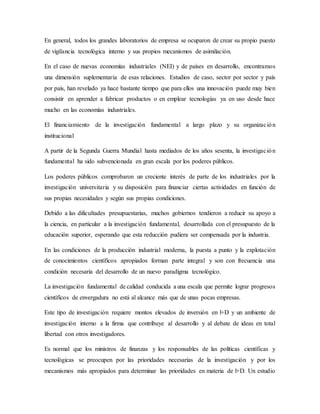 En general, todos los grandes laboratorios de empresa se ocuparon de crear su propio puesto
de vigilancia tecnológica interno y sus propios mecanismos de asimilación.
En el caso de nuevas economías industriales (NEI) y de países en desarrollo, encontramos
una dimensión suplementaria de esas relaciones. Estudios de caso, sector por sector y país
por país, han revelado ya hace bastante tiempo que para ellos una innovación puede muy bien
consistir en aprender a fabricar productos o en emplear tecnologías ya en uso desde hace
mucho en las economías industriales.
El financiamiento de la investigación fundamental a largo plazo y su organización
institucional
A partir de la Segunda Guerra Mundial hasta mediados de los años sesenta, la investigación
fundamental ha sido subvencionada en gran escala por los poderes públicos.
Los poderes públicos comprobaron un creciente interés de parte de los industriales por la
investigación universitaria y su disposición para financiar ciertas actividades en función de
sus propias necesidades y según sus propias condiciones.
Debido a las dificultades presupuestarias, muchos gobiernos tendieron a reducir su apoyo a
la ciencia, en particular a la investigación fundamental, desarrollada con el presupuesto de la
educación superior, esperando que esta reducción pudiera ser compensada por la industria.
En las condiciones de la producción industrial moderna, la puesta a punto y la explotación
de conocimientos científicos apropiados forman parte integral y son con frecuencia una
condición necesaria del desarrollo de un nuevo paradigma tecnológico.
La investigación fundamental de calidad conducida a una escala que permite lograr progresos
científicos de envergadura no está al alcance más que de unas pocas empresas.
Este tipo de investigación requiere montos elevados de inversión en l+D y un ambiente de
investigación interno a la firma que contribuye al desarrollo y al debate de ideas en total
libertad con otros investigadores.
Es normal que los ministros de finanzas y los responsables de las políticas científicas y
tecnológicas se preocupen por las prioridades necesarias de la investigación y por los
mecanismos más apropiados para determinar las prioridades en materia de l+D. Un estudio
 