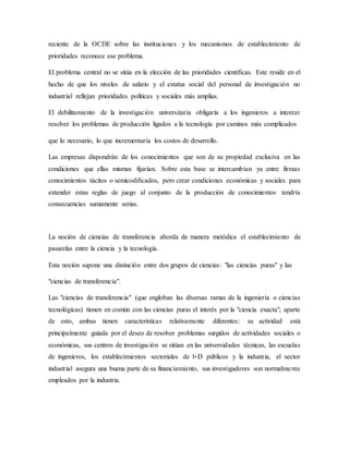 reciente de la OCDE sobre las instituciones y los mecanismos de establecimiento de
prioridades reconoce ese problema.
El problema central no se sitúa en la elección de las prioridades científicas. Este reside en el
hecho de que los niveles de salario y el estatus social del personal de investigación no
industrial reflejan prioridades políticas y sociales más amplias.
El debilitamiento de la investigación universitaria obligaría a los ingenieros a intentar
resolver los problemas de producción ligados a la tecnología por caminos más complicados
que lo necesario, lo que incrementaría los costos de desarrollo.
Las empresas dispondrán de los conocimientos que son de su propiedad exclusiva en las
condiciones que ellas mismas fijarían. Sobre esta base se intercambian ya entre firmas
conocimientos tácitos o semicodificados, pero crear condiciones económicas y sociales para
extender estas reglas de juego al conjunto de la producción de conocimientos tendría
consecuencias sumamente serias.
La noción de ciencias de transferencia aborda de manera metódica el establecimiento de
pasarelas entre la ciencia y la tecnología.
Esta noción supone una distinción entre dos grupos de ciencias: "las ciencias puras" y las
"ciencias de transferencia".
Las "ciencias de transferencia" (que engloban las diversas ramas de la ingeniería o ciencias
tecnológicas) tienen en común con las ciencias puras el interés por la "ciencia exacta"; aparte
de esto, ambas tienen características relativamente diferentes: su actividad está
principalmente guiada por el deseo de resolver problemas surgidos de actividades sociales o
económicas, sus centros de investigación se sitúan en las universidades técnicas, las escuelas
de ingenieros, los establecimientos sectoriales de l+D públicos y la industria, el sector
industrial asegura una buena parte de su financiamiento, sus investigadores son normalmente
empleados por la industria.
 