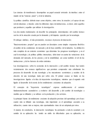 Las ciencias de transferencia desempeñan un papel esencial sirviendo de interfase entre el
mundo de las "ciencias puras" y el de la industria.
La política científica debería tener como objetivo, entre otros, la creación y el apoyo de una
red de relaciones y vínculos entre los diferentes tipos de instituciones, es decir, entre aquellas
que producen y aquellas que utilizan la investigación.
Los dos modos tradicionales de describir los principales determinantes del cambio técnico
son los de la atracción creada por la demanda y del impulso ejercido por la tecnología.
El enfoque sintético, el más prometedor, reconoce al proceso de innovación
"funcionamientos propios" que no pueden ser descriptos como simples respuestas flexibles
al cambio de las condiciones de mercado y de la base científica de la industria. La definición
más completa de un contexto económico que determina los progresos tecnológicos y en el
cual la tecnología y la política pública interactúan, debe tener en cuenta las variaciones de la
demanda del mercado, de los precios y de la rentabilidad, así como también el rol de las
instituciones y de los factores de orden sistémico.
Las investigaciones sobre la economía de la innovación y del cambio técnico han tenido
recientemente dos avances significativos que permiten comprender más cabalmente los
procesos de desarrollo de una tecnología y los mecanismos económicos y sociales de la
elección de una tecnología dada por sobre otra. El primer avance se funda en las
investigaciones ligadas a la idea de trayectorias tecnológicas, mientras que el segundo está
ligado al desarrollo de la teoría de los rendimientos crecientes de adopción.
El concepto de "trayectoria tecnológica" expresa analíticamente el carácter
fundamentalmente acumulativo y evolutivo del desarrollo y del cambio de tecnologías a
medida que se difunden y se utilizan en la producción y los servicios.
La principal fuente de rendimiento creciente de adopción proviene del aprendizaje por el uso:
cuanto más se difunde una tecnología, más importante es el aprendizaje asociado a su
utilización; cuanto más se mejora, más oportunidades tiene de ser adoptada por otros.
A manera de conclusión, la innovación tecnológica ha permeado a toda la sociedad y en
sentido de su aplicación ha tenido un sinfín de dificultades para su aplicación, su
 