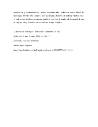 actualización y su mantenimiento, no solo de manera física, también de manera virtual; las
tecnologías deberían estar siempre a favor del progreso humano; sin embargo muchos países
lo implementan en el área económica y política, que lejos de ayudar a la humanidad la trata
de enajenar más y de volver más dependiente de algo o alguien.
La innovación tecnológica: definiciones y elementos de base
Redes, vol. 3, núm. 6, mayo, 1996, pp. 131-175
Universidad Nacional de Quilmes
Buenos Aires, Argentina.
https://www.linkedin.com/feed/update/urn:li:activity:6588227796559110144/
 