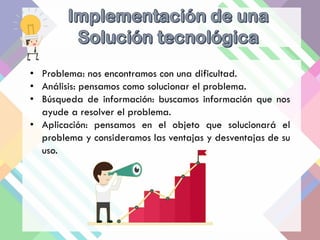 • Problema: nos encontramos con una dificultad.
• Análisis: pensamos como solucionar el problema.
• Búsqueda de información: buscamos información que nos
ayude a resolver el problema.
• Aplicación: pensamos en el objeto que solucionará el
problema y consideramos las ventajas y desventajas de su
uso.
 