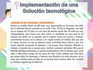 Daniel, un Adulto mayor de 80 años, muy responsable, es Corrector de estilo
de la editorial Norma (situada en la calle 7 No. 23-56 en Bogotá); vive sólo
con su esposa de 75 años, en una casa de estrato social alto. Él suele ser muy
independiente, pero hace unos días sufrió un accidente en casa que le ha
dejado una lesión en la espalda que le impide mover los brazos y realizar
movimientos bruscos en la cabeza o la región lumbar. El médico dijo que por
lo menos durante un mes no debería hacer actividad física fuerte y por esa
razón, decidió enyesarle la espalda y los brazos. Esta situación dificulta su
trabajo y necesita de su esposa para realizar cualquier actividad. Ella que lo
atiende desmesuradamente, no puede acompañarlo todo el tiempo pues viven
solos y ella está a cargo de las cosas de casa. Cabe señalar que ellos iban
de paseo todos los domingos y festivos, que Daniel es la única persona de la
casa que trabaja pues sus hijos ya se casaron hace muchos años. Ha recibido
un trabajo urgente de la editorial.
 