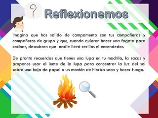 Imagina que has salido de campamento con tus compañeras y
compañeros de grupo y que, cuando quieren hacer una fogata para
cocinar, descubren que nadie llevó cerillos ni encendedor.
De pronto recuerdas que tienes una lupa en tu mochila, la sacas y
propones usar el lente de la lupa para concentrar la luz del sol
sobre una hoja de papel o un montón de hierba seca y hacer fuego.
 