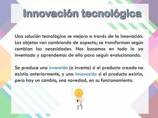 Una solución tecnológica se mejora a través de la innovación.
Los objetos van cambiando de aspecto; se transforman según
cambian las necesidades. Nos basamos en todo lo ya
inventado y aprendemos de ello para seguir evolucionando.
Se produce una invención (o invento) si el producto creado no
existía anteriormente, y una innovación si el producto existía,
pero hay un cambio, una novedad, en su funcionamiento.
 