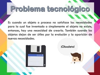 Es cuando un objeto o proceso no satisface las necesidades
para la cual fue inventado o simplemente el objeto no existe,
entonces, hay una necesidad de crearlo. También cuando los
objetos dejan de ser útiles por la evolución y la aparición de
nuevas necesidades.
¡Obsoleto!
 