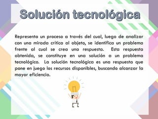 Representa un proceso a través del cual, luego de analizar
con una mirada crítica al objeto, se identifica un problema
frente al cual se crea una respuesta. Esta respuesta
obtenida, se constituye en una solución a un problema
tecnológico. La solución tecnológica es una respuesta que
pone en juego los recursos disponibles, buscando alcanzar la
mayor eficiencia.
 