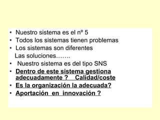 • Nuestro sistema es el nº 5
• Todos los sistemas tienen problemas
• Los sistemas son diferentes
  Las soluciones…….
• Nuestro sistema es del tipo SNS
• Dentro de este sistema gestiona
  adecuadamente ? Calidad/coste
• Es la organización la adecuada?
• Aportación en innovación ?
 