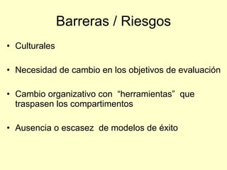 Barreras / Riesgos
• Culturales

• Necesidad de cambio en los objetivos de evaluación

• Cambio organizativo con “herramientas” que
  traspasen los compartimentos

• Ausencia o escasez de modelos de éxito
 
