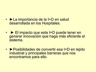 • ►La importancia de la I+D en salud
  desarrollada en los Hospitales.

• ► El impacto que esta I+D puede tener en
  generar innovación que haga más eficiente el
  sistema.

• ►Posibilidades de convertir esa I+D en tejido
  industrial y principales barreras que nos
  encontramos para ello.
 