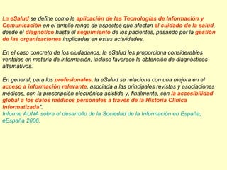 La eSalud se define como la aplicación de las Tecnologías de Información y
Comunicación en el amplio rango de aspectos que afectan el cuidado de la salud,
desde el diagnótico hasta el seguimiento de los pacientes, pasando por la gestión
de las organizaciones implicadas en estas actividades.

En el caso concreto de los ciudadanos, la eSalud les proporciona considerables
ventajas en materia de información, incluso favorece la obtención de diagnósticos
alternativos.

En general, para los profesionales, la eSalud se relaciona con una mejora en el
acceso a información relevante, asociada a las principales revistas y asociaciones
médicas, con la prescripción electrónica asistida y, finalmente, con la accesibilidad
global a los datos médicos personales a través de la Historia Clínica
Informatizada".
Informe AUNA sobre el desarrollo de la Sociedad de la Información en España,
eEspaña 2006,
 