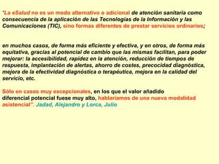 “La eSalud no es un modo alternativo o adicional de atención sanitaria como
consecuencia de la aplicación de las Tecnologías de la Información y las
Comunicaciones (TIC), sino formas diferentes de prestar servicios ordinarios;


en muchos casos, de forma más eficiente y efectiva, y en otros, de forma más
equitativa, gracias al potencial de cambio que las mismas facilitan, para poder
mejorar: la accesibilidad, rapidez en la atención, reducción de tiempos de
respuesta, implantación de alertas, ahorro de costes, precocidad diagnóstica,
mejora de la efectividad diagnóstica o terapéutica, mejora en la calidad del
servicio, etc.

Sólo en casos muy excepcionales, en los que el valor añadido
diferencial potencial fuese muy alto, hablaríamos de una nueva modalidad
asistencial”. Jadad, Alejandro y Lorca, Julio
 