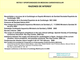 RETOS Y OPORTUNIDADES EN MEDICINA CARDIOVASCULAR

                                     “RAZONES          DE INTERES”



Necesidades y recursos de la Cardiología en España Ministerio de Sanidad Sociedad Española de
    Cardiología 1999
Plan estratégico de la Sociedad Española de de Cardiología SEC 2000
Ponencia de Sanidad Galicia 2010
Plan Integral de Cardiopatía Isquemica Ministerio de Sanidad y C. Y CISNS Ministerio Sanidad 30
    de junio 2003
Estrategia Cardiopatia Isquemica Ministerio de Sanidad y CISNS 2005
Revista criterios 2008
The scope of cardiological competence in the new clinical settings. Spanish Society of Cardiology
    consensus document Rev Esp Cardiol. 2008 Feb
Imbalance between the supply and demand for cardiologists in Spain. Analysis of the current
    situation, future prospects, and possible solutions] Rev Esp Cardiol. 2006 Jul;
Cardiovascular disease nature insight V 451 Nº 7181 february 2008
Red Temática de Investigación Cooperativa en Enfermedades Cardiovasculares (RECAVA)
    David García-Dorado, Alfonso Castro-Beiras, Javier Díez, Rafael Gabriel, Juan R Gimeno-Blanes, Manuel Ortiz de
    Landázuri, Pedro L Sánchez y Francisco Fernández-Avilés.
    Rev Esp Cardiol 2008; 61: 58 - 65
European conference on the future of cardiology Madrid junio 2-3 2006


                                                                                 WWW.HealtinCode.org
                                                                                 WWW.cardioatrio.com
                                                                              WWW.nature.com/naturemedicine
 