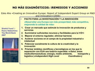 NO MÁS DIAGNÓSTICOS: ¡REMEDIOS Y ACCIONES!

Esko Aho «Creating an Innovative Europe: Report of Independent Expert Group on R&D
                               and Innovation»(2006)
                 • PACTO PARA LA INVESTIGACIÓN Y LA INNOVACIÓN
                    «Desarrollar una Europa con más prosperidad, más competitiva,
                    mejorando la calidad de vida»
Shahid Yusuf i    1. Crear un mercado que estimule la innovación de productos y
Kaoru Nabeshima      servicios
The World Bank    2. Suministrar suficientes recursos y facilidades para la I+D+i
2007              3. Mejorar el entorno regulador, eliminar barreras
                  4. Acelerar acciones en el campo de la propiedad industrial e
                     intelectual
                  5. Potenciar socialmente la cultura de la creatividad y la
                     innovación
                  6. Priorizar ámbitos científicos y tecnológicos en los que la
                     separación con EUA sea todavía superable: e-Salut; áreas
                     medicofarmacéuticas; energía, medio ambiente,          transporte y
                     logística («Independent High Level          Coordinator»)




                                                                                     22
 