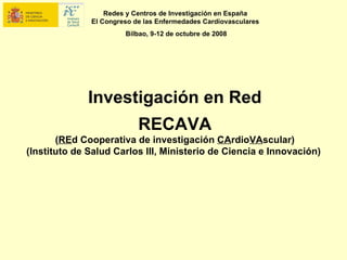 Redes y Centros de Investigación en España
              El Congreso de las Enfermedades Cardiovasculares
                       Bilbao, 9-12 de octubre de 2008




              Investigación en Red
                           RECAVA
       (REd Cooperativa de investigación CArdioVAscular)
(Instituto de Salud Carlos III, Ministerio de Ciencia e Innovación)
 