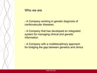 Who we are


- A Company working in genetic diagnosis of
cardiovascular diseases.

- A Company that has developed an integrated
system for managing clinical and genetic
information.

- A Company with a multidisciplinary approach
for bridging the gap between genetics and clinics




                 Health [in] Code
 
