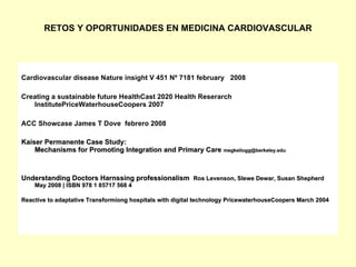 RETOS Y OPORTUNIDADES EN MEDICINA CARDIOVASCULAR




Cardiovascular disease Nature insight V 451 Nº 7181 february 2008

Creating a sustainable future HealthCast 2020 Health Reserarch
   InstitutePriceWaterhouseCoopers 2007

ACC Showcase James T Dove febrero 2008

Kaiser Permanente Case Study:
    Mechanisms for Promoting Integration and Primary Care megkellogg@berkeley.edu



Understanding Doctors Harnssing professionalism Ros Levenson, Slewe Dewar, Susan Shepherd
    May 2008 | ISBN 978 1 85717 568 4

Reactive to adaptative Transformiong hospitals with digital technology PricewaterhouseCoopers March 2004
 