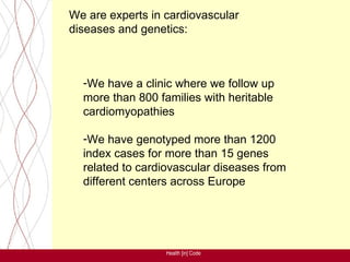 We are experts in cardiovascular
diseases and genetics:



  -We have a clinic where we follow up
  more than 800 families with heritable
  cardiomyopathies

  -We have genotyped more than 1200
  index cases for more than 15 genes
  related to cardiovascular diseases from
  different centers across Europe




                  Health [in] Code
 