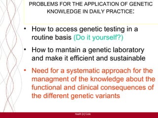 PROBLEMS FOR THE APPLICATION OF GENETIC
      KNOWLEDGE IN DAILY PRACTICE:


• How to access genetic testing in a
  routine basis (Do it yourself?)
• How to mantain a genetic laboratory
  and make it efficient and sustainable
• Need for a systematic approach for the
  managment of the knowledge about the
  functional and clinical consequences of
  the different genetic variants

                Health [in] Code
 