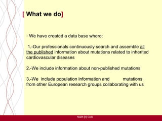 [ What we do]


 - We have created a data base where:

  1.-Our professionals continuously search and assemble all
 the published information about mutations related to inherited
 cardiovascular diseases

 2.-We include information about non-published mutations

 3.-We include population information and      mutations
 from other European research groups collaborating with us




                          Health [in] Code
 