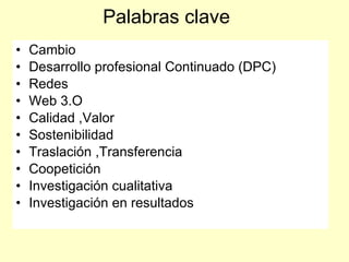 Palabras clave
•   Cambio
•   Desarrollo profesional Continuado (DPC)
•   Redes
•   Web 3.O
•   Calidad ,Valor
•   Sostenibilidad
•   Traslación ,Transferencia
•   Coopetición
•   Investigación cualitativa
•   Investigación en resultados
 