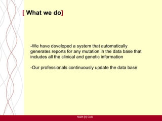 [ What we do]




  -We have developed a system that automatically
  generates reports for any mutation in the data base that
  includes all the clinical and genetic information

  -Our professionals continuously update the data base




                         Health [in] Code
 