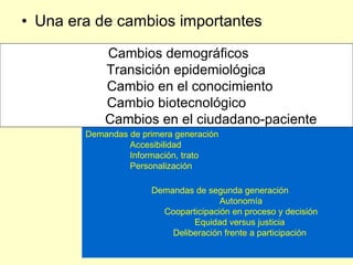 • Una era de cambios importantes

            Cambios demográficos
            Transición epidemiológica
            Cambio en el conocimiento
            Cambio biotecnológico
            Cambios en el ciudadano-paciente
        Demandas de primera generación
                 Accesibilidad
                 Información, trato
                 Personalización

                      Demandas de segunda generación
                                      Autonomía
                        Cooparticipación en proceso y decisión
                               Equidad versus justicia
                          Deliberación frente a participación
 