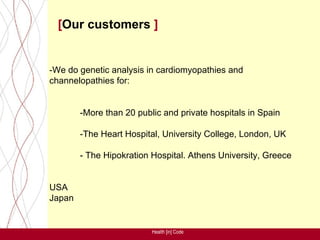[Our customers ]


-We do genetic analysis in cardiomyopathies and
channelopathies for:


        -More than 20 public and private hospitals in Spain

        -The Heart Hospital, University College, London, UK

        - The Hipokration Hospital. Athens University, Greece


USA
Japan


                          Health [in] Code
 