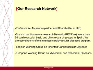 [Our Research Network]




-Professor WJ Mckenna (partner and Shareholder of HIC)

-Spanish cardiovascular research Network (RECAVA): more than
50 cardiovascular basic and clinic research groups in Spain. We
are coordinators of the inherited cardiovascular diseases program.

-Spanish Working Group on Inherited Cardiovascular Diseases

-European Working Group on Myocardial and Pericardial Diseases




                         Health [in] Code
 