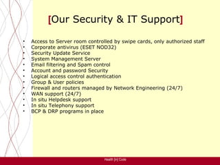[Our Security & IT Support]

•   Access to Server room controlled by swipe cards, only authorized staff
•   Corporate antivirus (ESET NOD32)
•   Security Update Service
•   System Management Server
•   Email filtering and Spam control
•   Account and password Security
•   Logical access control authentication
•   Group & User policies
•   Firewall and routers managed by Network Engineering (24/7)
•   WAN support (24/7)
•   In situ Helpdesk support
•   In situ Telephony support
•   BCP & DRP programs in place




                                 Health [in] Code
 
