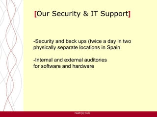 [Our Security & IT Support]


-Security and back ups (twice a day in two
physically separate locations in Spain

-Internal and external auditories
for software and hardware




                  Health [in] Code
 