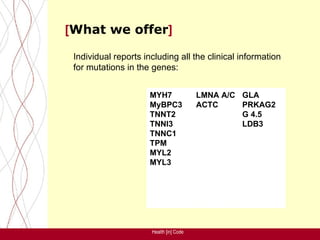 [What we offer]

 Individual reports including all the clinical information
 for mutations in the genes:


                      MYH7               LMNA A/C GLA
                      MyBPC3             ACTC     PRKAG2
                      TNNT2                       G 4.5
                      TNNI3                       LDB3
                      TNNC1
                      TPM
                      MYL2
                      MYL3




                      Health [in] Code
 