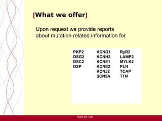 [What we offer]

Upon request we provide reports
about mutation related information for

               PKP2                 KCNQ1   RyR2
               DSG2                 KCNH2   LAMP2
               DSC2                 KCNE1   MYLK2
               DSP                  KCNE2   PLN
                                    KCNJ2   TCAP
                                    SCN5A   TTN




                 Health [in] Code
 