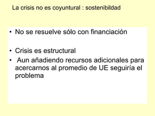 La crisis no es coyuntural : sostenibildad



• No se resuelve sólo con financiación

• Crisis es estructural
• Aun añadiendo recursos adicionales para
  acercarnos al promedio de UE seguiría el
  problema
 