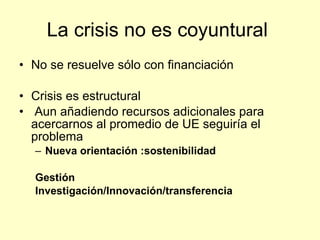 La crisis no es coyuntural
• No se resuelve sólo con financiación

• Crisis es estructural
• Aun añadiendo recursos adicionales para
  acercarnos al promedio de UE seguiría el
  problema
  – Nueva orientación :sostenibilidad

  Gestión
  Investigación/Innovación/transferencia
 