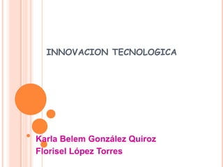 INNOVACION TECNOLOGICA Karla Belem González Quiroz Florisel López Torres 