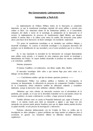 4to Conversatorio Latinoamericano
Innovación y Tech 4.0:
La implementación de Políticas Públicas dentro de la Innovación es sumamente
importante, ya que la transferencia tecnológica depende del sector público o privado para
realizar su labor. Las situaciones dentro de las Instituciones públicas, es el conocimiento
exhaustivo del cliente a través de la tecnología, la optimización de la innovación en el
servicio, la implementación de procesos de transformación digital híbridos que integren
también el entorno físico o la cultura como motor de cambio, han destacado como puntos
claves para hacer de la innovación un factor estratégico de crecimiento empresarial.
“Un gestor de transferencia tecnológica es un vinculador que establece diálogos y
desarrollo tecnológico. Se conecta el desarrollo tecnológico o la propuesta innovadora del
producto con la identificación de una necesidad y con el sector productivo que la va a llevar a
cabo”.
Se ve muy claramente la necesidad de los laboratorios de conseguir financiamiento
tanto público como privado, y el auspicio de otras empresas para invertir en tecnología y
financiamiento del Estado. Se espera también desarrollar el producto de manera colaborativa
y no verticalista, caudillista.
Sistemas propuestos:
El sistema Caudillista o el colaborativo, este último amplio, libre, flexible.
El innovador tecnológico debe saber a qué entorno llega para saber cómo va a
dialogar con las distintas partes.
------ Cual debemos analizar qué tipo de sistema queremos promover ------
Modernización Pública: Las políticas públicas a Institutos de Investigación, la
estructura de financiamiento, la elaboración de proyectos de computación Científica, Ciencias
de la Computación, deben entenderse también las diferencias culturales y costumbres
implicadas, porque la innovación tiene ambientes culturales diferentes.
Afirmamos que estos criterios de innovación crecieron con el advenimiento de la
pandemia, por ejemplo, en el caso de la diversidad (velocidad con la cual pueden extraer los
recursos genéticos en cuanto a información se refiere, y luego procesar la misma).
También debemos tener en cuenta la Propiedad Intelectual, que, según el Poniente, se
refiere a un sistema creado para darle un monopolio a alguien y que luego con este
monopolio esta persona pueda generar beneficios para que de alguna manera puedan devolver
el capital invertido en este proceso de investigación e innovación.
Podemos relacionar intrínsecamente con los Comités de Ética, se verifica que la
investigación no altere principios y genere problemas que luego puedan ser peligrosos para el
ecosistema en general. Las normativas difieren en diferentes alcances (limitaciones
regulatorias).
 