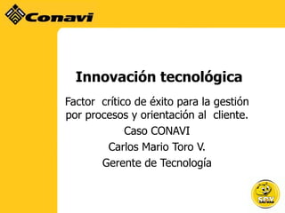 Innovación tecnológica
Factor crítico de éxito para la gestión
por procesos y orientación al cliente.
             Caso CONAVI
        Carlos Mario Toro V.
       Gerente de Tecnología
 