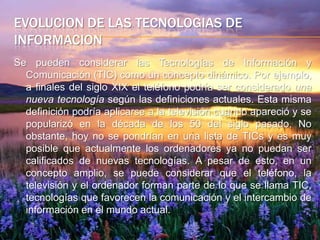 evolucion de las tecnologias de informacionSe pueden considerar las Tecnologías de Información y Comunicación (TIC) como un concepto dinámico. Por ejemplo, a finales del siglo XIX el teléfono podría ser considerado una nueva tecnología según las definiciones actuales. Esta misma definición podría aplicarse a la televisión cuando apareció y se popularizó en la década de los 50 del siglo pasado. No obstante, hoy no se pondrían en una lista de TICs y es muy posible que actualmente los ordenadores ya no puedan ser calificados de nuevas tecnologías. A pesar de esto, en un concepto amplio, se puede considerar que el teléfono, la televisión y el ordenador forman parte de lo que se llama TIC, tecnologías que favorecen la comunicación y el intercambio de información en el mundo actual.