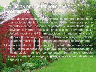 evolucion de las tecnologias de informacionDespués de la invención de la escritura, los primeros pasos hacia una sociedad de la información estuvieron marcados por el telégrafo eléctrico, después el teléfono y la radiotelefonía, la televisión e internet accesible gracias a los proveedores. La telefonía móvil y el GPS han asociado la imagen al texto y a la palabra «sin cables», internet y la televisión son accesibles en el teléfono móvil que es también una máquina de hacer fotos.El acercamiento de la informática y de las telecomunicaciones, en el último decenio del siglo XX se han beneficiado de la miniaturización de los componentes, permitiendo producir aparatos «multifunciones» a precios accesibles, desde los años 2000.