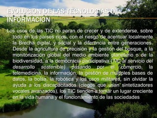 evolucion de las tecnologias de informacionLos usos de las TIC no paran de crecer y de extenderse, sobre todo en los países ricos, con el riesgo de acentuar localmente la Brecha digital, y social y la diferencia entre generaciones. Desde la agricultura de precisión y la gestión del bosque, a la monitorización global del medio ambiente planetario o de la biodiversidad, a la democracia participativa (TIC al servicio del desarrollo sostenible) pasando por el comercio, la telemedicina, la información, la gestión de múltiples bases de datos, la bolsa, la robótica y los usos militares, sin olvidar la ayuda a los discapacitados (ciegos que usan sintetizadores vocales avanzados), los TIC tienden a tomar un lugar creciente en la vida humana y el funcionamiento de las sociedades