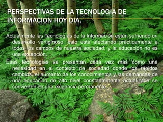 Perspectivas de la tecnologia de Informacion hoy dia.Actualmente las Tecnologías de la Información están sufriendo un desarrollo vertiginoso, esto está afectando prácticamente a todos los campos de nuestra sociedad, y la educación no es una excepción. Esas tecnologías se presentan cada vez mas como una necesidad en el contexto de sociedad donde los rápidos cambios, el aumento de los conocimientos y las demandas de una educación de alto nivel constantemente actualizada se convierten en una exigencia permanente.