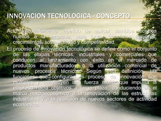 InnovacionTecnologica - conceptoActo frecuentemente repetido de aplicar cambios técnicos nuevos a la empresa, para lograr beneficios mayores, crecimientos, sostenibilidad y competitividad. El proceso de innovación tecnológica se define como el conjunto de las etapas técnicas, industriales y comerciales que conducen al lanzamiento con éxito en el mercado de productos manufacturados, o la utilización comercial de nuevos procesos técnicos. Según esta definición, las funciones que configuran el proceso de innovación son múltiples y constituyen una fuerza motriz que impulsa la empresa hacia objetivos a largo plazo, conduciendo en el marco macroeconómico a la renovación de las estructuras industriales y a la aparición de nuevos sectores de actividad económica.