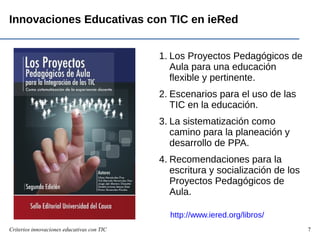 Criterios innovaciones educativas con TIC 7
Innovaciones Educativas con TIC en ieRed
1. Los Proyectos Pedagógicos de
Aula para una educación
flexible y pertinente.
2. Escenarios para el uso de las
TIC en la educación.
3. La sistematización como
camino para la planeación y
desarrollo de PPA.
4. Recomendaciones para la
escritura y socialización de los
Proyectos Pedagógicos de
Aula.
http://www.iered.org/libros/
 