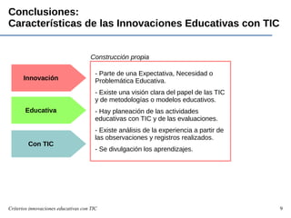 Criterios innovaciones educativas con TIC 9
Conclusiones:
Características de las Innovaciones Educativas con TIC
Innovación
Educativa
Con TIC
- Parte de una Expectativa, Necesidad o
Problemática Educativa.
- Existe una visión clara del papel de las TIC
y de metodologías o modelos educativos.
- Hay planeación de las actividades
educativas con TIC y de las evaluaciones.
- Existe análisis de la experiencia a partir de
las observaciones y registros realizados.
- Se divulgación los aprendizajes.
Construcción propia
 