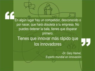 “   En algún lugar hay un competidor, desconocido o
     por nacer, que hará obsoleta a tu empresa. No
      puedes detener la bala, tienes que disparar




                                                     ”
                        primero.
     Tienes que innovar más rápido que
              los innovadores
                                     -Dr. Gary Hamel,
                         Experto mundial en innovación
 