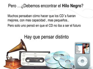 Pero …¿Debemos encontrar el Hilo Negro?

Muchos pensaban cómo hacer que los CD´s fueran
mejores, con mas capacidad , mas pequeños..
Pero solo uno pensó en que el CD no iba a ser el futuro


            Hay que pensar distinto
 